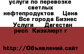 услуги по перевозке светлых нефтепродуктов  › Цена ­ 30 - Все города Бизнес » Услуги   . Дагестан респ.,Кизилюрт г.